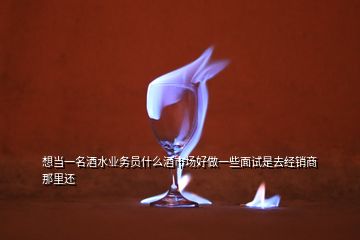 想當一名酒水業(yè)務員什么酒市場好做一些面試是去經銷商那里還