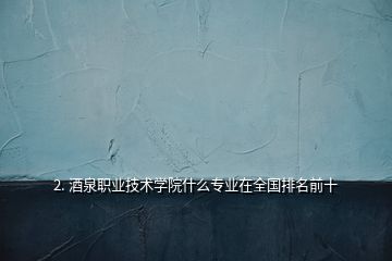 2. 酒泉職業(yè)技術學院什么專業(yè)在全國排名前十
