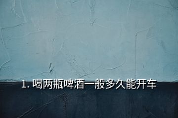1. 喝兩瓶啤酒一般多久能開(kāi)車