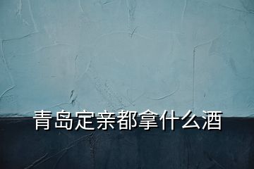青島定親都拿什么酒