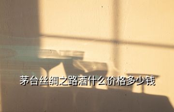 茅臺絲綢之路酒什么價格多少錢