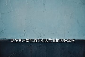 現(xiàn)在貴州茅臺酒專賣店營業(yè)執(zhí)照好拿嗎