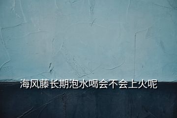 海風藤長期泡水喝會不會上火呢
