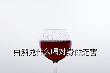 白酒兌什么喝對(duì)身體無害