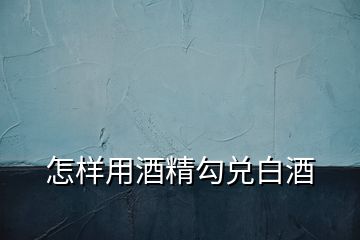 怎樣用酒精勾兌白酒