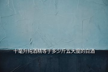 十毫升純酒精等于多少斤五大度的白酒