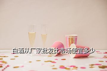 白酒從廠家批發(fā)比市場(chǎng)便宜多少