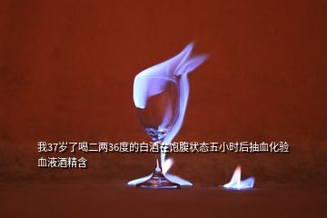 我37歲了喝二兩36度的白酒在飽腹狀態(tài)五小時后抽血化驗血液酒精含
