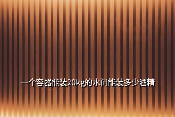 一個(gè)容器能裝20kg的水問(wèn)能裝多少酒精