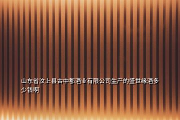 山東省汶上縣古中都酒業(yè)有限公司生產(chǎn)的盛世緣酒多少錢(qián)啊