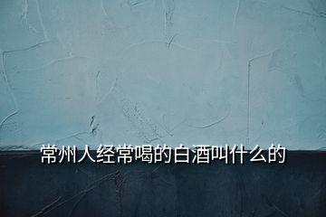 常州人經(jīng)常喝的白酒叫什么的