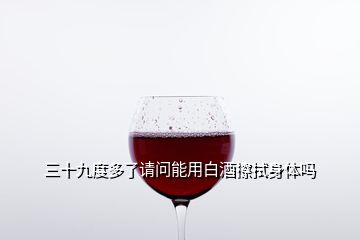 三十九度多了請(qǐng)問能用白酒擦拭身體嗎