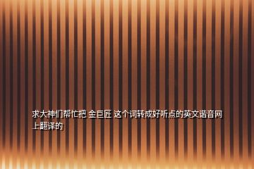 求大神們幫忙把 金巨匠 這個(gè)詞轉(zhuǎn)成好聽點(diǎn)的英文諧音網(wǎng)上翻譯的