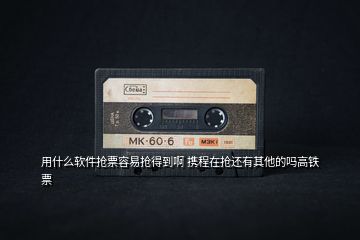 用什么軟件搶票容易搶得到啊 攜程在搶還有其他的嗎高鐵票