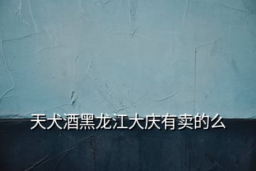 天犬酒黑龍江大慶有賣(mài)的么