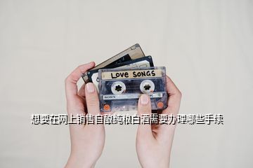 想要在網(wǎng)上銷(xiāo)售自釀純糧白酒需要辦理哪些手續(xù)