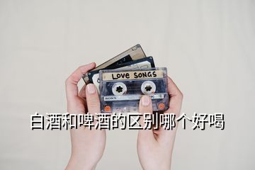 白酒和啤酒的區(qū)別哪個好喝