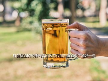 有會(huì)釀酒的師傅嗎請(qǐng)問(wèn)液態(tài)和固態(tài)釀酒那個(gè)酒好一些