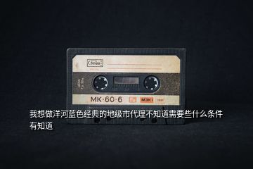 我想做洋河藍(lán)色經(jīng)典的地級(jí)市代理不知道需要些什么條件有知道