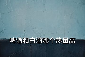 啤酒和白酒哪個(gè)熱量高