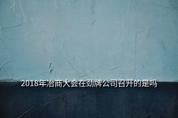 2018年冶商大會(huì)在勁牌公司召開的是嗎