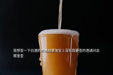 我想查一下白酒的價格結果淘寶上沒有我要查的酒請問去哪里查