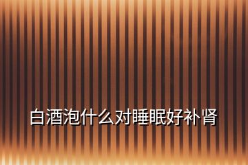 白酒泡什么對睡眠好補(bǔ)腎
