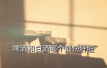 啤酒和白酒哪個(gè)最傷肝臟