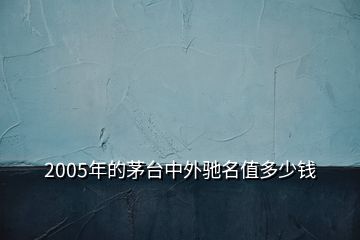 2005年的茅臺中外馳名值多少錢