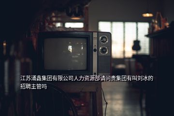 江蘇涌鑫集團(tuán)有限公司人力資源部請問貴集團(tuán)有叫劉冰的招聘主管嗎