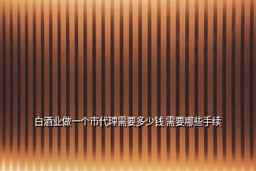 白酒業(yè)做一個市代理需要多少錢 需要哪些手續(xù)