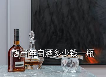 想當(dāng)年白酒多少錢(qián)一瓶