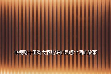 電視劇十里香大酒坊講的是哪個(gè)酒的故事
