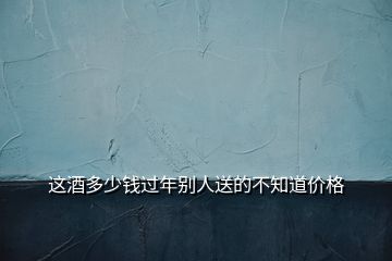 這酒多少錢(qián)過(guò)年別人送的不知道價(jià)格