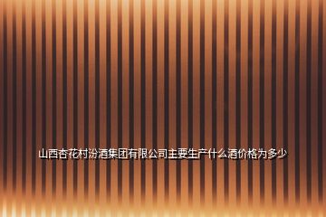 山西杏花村汾酒集團(tuán)有限公司主要生產(chǎn)什么酒價格為多少