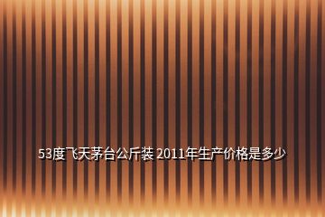 53度飛天茅臺公斤裝 2011年生產(chǎn)價格是多少