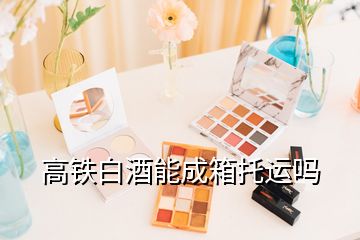 高鐵白酒能成箱托運(yùn)嗎