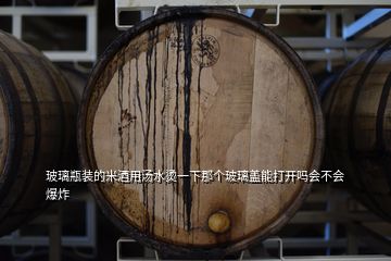 玻璃瓶裝的米酒用湯水燙一下那個(gè)玻璃蓋能打開嗎會(huì)不會(huì)爆炸