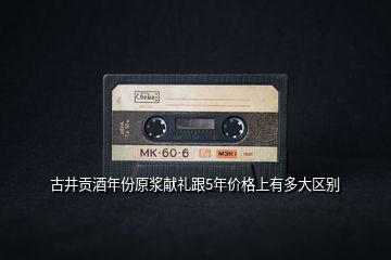 古井貢酒年份原漿獻(xiàn)禮跟5年價格上有多大區(qū)別