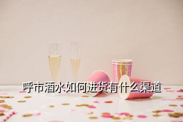 呼市酒水如何進貨有什么渠道