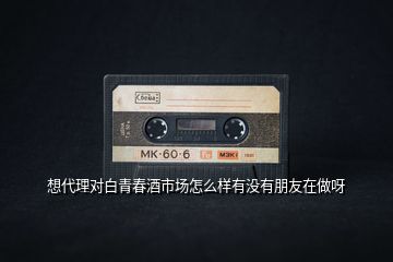 想代理對(duì)白青春酒市場(chǎng)怎么樣有沒(méi)有朋友在做呀