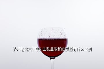 瀘州老窖六年陳頭曲鐵盒版和紙質(zhì)版有什么區(qū)別