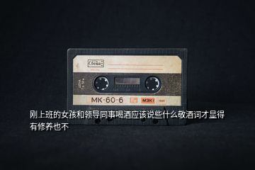 剛上班的女孩和領(lǐng)導同事喝酒應該說些什么敬酒詞才顯得有修養(yǎng)也不