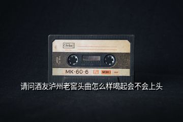請問酒友瀘州老窖頭曲怎么樣喝起會不會上頭