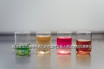 勁酒能加白酒喝嗎前幾天吃飯時見有人把勁酒和白酒摻在一起喝可以