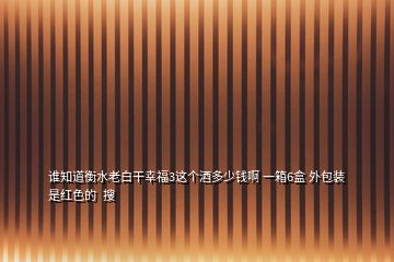誰(shuí)知道衡水老白干幸福3這個(gè)酒多少錢啊 一箱6盒 外包裝是紅色的  搜