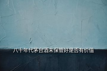 八十年代茅臺(tái)酒未保管好是否有價(jià)值