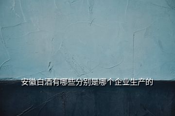 安徽白酒有哪些分別是哪個企業(yè)生產(chǎn)的