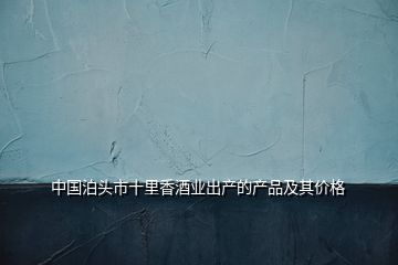 中國泊頭市十里香酒業(yè)出產(chǎn)的產(chǎn)品及其價格