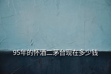 95年的懷酒二茅臺現(xiàn)在多少錢